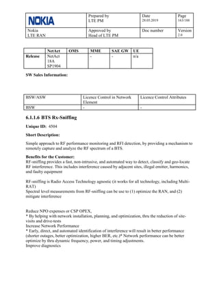 Prepared by
LTE PM
Date
28.05.2019
Page
163/188
Nokia
LTE RAN
Approved by
Head of LTE PM
Doc number Version
2.0
NetAct OMS MME SAE GW UE
Release NetAct
18A
SP1904
- - n/a
SW Sales Information:
BSW/ASW Licence Control in Network
Element
Licence Control Attributes
BSW - -
6.1.1.6 BTS Rx-Sniffing
Unique ID: 4504
Short Description:
Simple approach to RF performance monitoring and RFI detection, by providing a mechanism to
remotely capture and analyze the RF spectrum of a BTS.
Benefits for the Customer:
RF-sniffing provides a fast, non-intrusive, and automated way to detect, classify and geo-locate
RF interference. This includes interference caused by adjacent sites, illegal emitter, harmonics,
and faulty equipment
RF-sniffing is Radio Access Technology agnostic (it works for all technology, including Multi-
RAT)
Spectral level measurements from RF-sniffing can be use to (1) optimize the RAN, and (2)
mitigate interference
Reduce NPO expenses or CSP OPEX,
* By helping with network installation, planning, and optimization, thru the reduction of site-
visits and drive-tests
Increase Network Performance
* Early, direct, and automated identification of interference will result in better performance
(shorter outages, better optimization, higher BER, etc.)* Network performance can be better
optimize by thru dynamic frequency, power, and timing adjustments.
Improve diagnostics
 
