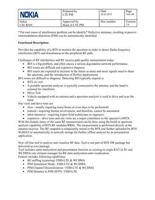 Prepared by
LTE PM
Date
28.05.2019
Page
164/188
Nokia
LTE RAN
Approved by
Head of LTE PM
Doc number Version
2.0
*The root cause of interference problem can be identify* Defective antennas, resulting in passive
intermodulation distortion (PIM) can be automatically identified
Functional Description:
Provides the capability of a BTS to monitor the spectrum in order to detect Radio frequency
interference (RFI) and disturbances in the peripheral RF path.
Challenges of RF interference and RF receive path quality measurement today:
• RFI is a big problem, and often causes a serious degradation network performance.
• RFI issues are difficult and expensive diagnose
• RFI issues are expected to increase in the future as more and more signals need to share
the spectrum, and the introduction of HetNet deployments
RFI issues are difficult to diagnose. Detecting RFI typically requires a
• BTS sit-visit
• A portable spectrum analyzer is typically connected to the antenna, and the band is
scanned for interferers.
• Drive-Test
• Vehicle equipped with an antenna and a spectrum analyzer is used to drive and scan the
band.
Site visits and drive tests are:
• slow - usually requiring many hours or even days to be performed)
• manual - requiring human involvement, and therefore, cannot be automated
• labor-intensive - requiring expert field technicians or engineers
• expensive - drive tests and site visits are a major contributor to the operator's OPEX.
With this feature many of the same RF-measurement can be done using the build-in spectrum
analyzer capability of BTS RF-modules/RRHs. The measurement is performed directly at the
antenna receiver. The RF-snapshot is temporarily stored in the BTS and further uploaded by BTS
WebGUI or automatically to network storage for further offline analysis by an presentation
application.
New off-line tool to analyze and visualize RF data. Tool is not part of BTS SW package but
delivered as own package.
Tool includes same analyzation and presentation function as existing in single RAT (LTE and
WCDMA) site element manager for RF-data analyzation and visualization.
Feature includes following capabilities
• RF sniffing (scanning) /FDD-LTE & WCDMA
• PIM Simulation Mode / FDD-LTE & WCDMA
• PIM Channel Desensitization / FDD-LTE & WCDMA
• PIM Distance to PIM (DTP) / FDD-LTE
 