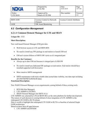 Prepared by
LTE PM
Date
28.05.2019
Page
167/188
Nokia
LTE RAN
Approved by
Head of LTE PM
Doc number Version
2.0
BSW/ASW Licence Control in Network
Element
Licence Control Attributes
ASW SW Asset Monitoring -
6.2 Configuration Management
6.2.1.1 Common Element Manager for LTE and SRAN
Unique ID: 3332
Short Description:
New web based Element Manager (EM) provides:
• Web browser access to LTE and SBTS BTS
• No need to install any SW package at end-station to launch EM tool
• EM tool version follows of SBTS SW versio as it's integrated part
Benefits for the Customer:
• Always up to date EM tool because is integral part of eNB SW
• No need to install any dedicated SW packages at end-station. End-station should have
installed supported web-browser(s)
• More intuitive SBTS management
• SBTS maintenance with more reliable data (actual data visibility, one data repo including
all CM/FM/PM/SwM/HwM data)
Functional Description:
New WebUI Element Manager covers requirements coming behind of three existing tools:
1. BTS SM (Site Manager)
2. LTE ADMIN (LTE2883)
3. SRAN Element Manager (for SBTS 16.x)
LTE ADMIN was selected by LTE & SRAN BUs as the entry platform for further development.
The reason of such decision is coming behind of close integration of LTE ADMIN to the
redesigned LTE OAM in RL70 release.
Here is worth to highlight that redesigned LTE OAM in RL70 is a baseline of selected Single
OAM architecture.
Based on these facts all gaps between
1. LTE ADMIN and BTSSM
 