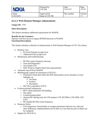 Prepared by
LTE PM
Date
28.05.2019
Page
169/188
Nokia
LTE RAN
Approved by
Head of LTE PM
Doc number Version
2.0
6.2.1.2 Web Element Manager enhancements
Unique ID: 3791
Short Description:
This feature introduces additional requirements for WebEM.
Benefits for the Customer:
Operator will have access to legacy BTSSM functions in WebEM.
Functional Description:
This feature introduce collection of enhancements to Web Element Manager at LTE 18A release.
• Runtime view:
o Rx Front End gain @ pipe level
o Additional Gain @ pipe level
• Maintenance and troubleshooting
o RF filter center frequency showing
o Tests and Diagnostics
o Test models LTE
o DAC Word as Graph to Real time measurements
• Automatic log-off from WebEM
• Multilanguage support for parameters (LTE2331)
o Parameters which don't affect the BTS functionality can be introduce in local
language. eg.
▪ site name,
▪ location,
▪ description
o SCF file is encoded in UTF-8
• Commissioning/Configuration
o RET vendor parameter file handling
o Site report
o Commissioning report
o classical RF sharing (only for LTE product; LTE-WCDMA, LTE-GSM, LTE-
LTE)
o RF-module RF-filter center frequency
• Parameter Editor
o Cell comparison. Functionality to compare parameters between two cells and
show differences. Implementation can be done in a way that any pair of object can
be compared.
• Support for TD-LTE in:
 
