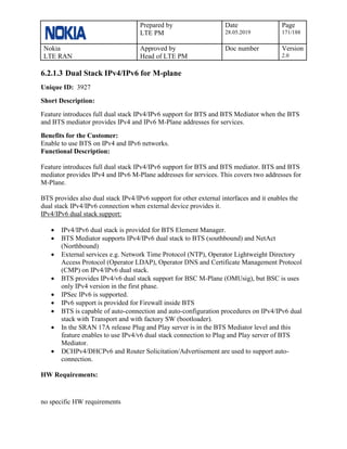 Prepared by
LTE PM
Date
28.05.2019
Page
171/188
Nokia
LTE RAN
Approved by
Head of LTE PM
Doc number Version
2.0
6.2.1.3 Dual Stack IPv4/IPv6 for M-plane
Unique ID: 3927
Short Description:
Feature introduces full dual stack IPv4/IPv6 support for BTS and BTS Mediator when the BTS
and BTS mediator provides IPv4 and IPv6 M-Plane addresses for services.
Benefits for the Customer:
Enable to use BTS on IPv4 and IPv6 networks.
Functional Description:
Feature introduces full dual stack IPv4/IPv6 support for BTS and BTS mediator. BTS and BTS
mediator provides IPv4 and IPv6 M-Plane addresses for services. This covers two addresses for
M-Plane.
BTS provides also dual stack IPv4/IPv6 support for other external interfaces and it enables the
dual stack IPv4/IPv6 connection when external device provides it.
IPv4/IPv6 dual stack support:
• IPv4/IPv6 dual stack is provided for BTS Element Manager.
• BTS Mediator supports IPv4/IPv6 dual stack to BTS (southbound) and NetAct
(Northbound)
• External services e.g. Network Time Protocol (NTP), Operator Lightweight Directory
Access Protocol (Operator LDAP), Operator DNS and Certificate Management Protocol
(CMP) on IPv4/IPv6 dual stack.
• BTS provides IPv4/v6 dual stack support for BSC M-Plane (OMUsig), but BSC is uses
only IPv4 version in the first phase.
• IPSec IPv6 is supported.
• IPv6 support is provided for Firewall inside BTS
• BTS is capable of auto-connection and auto-configuration procedures on IPv4/IPv6 dual
stack with Transport and with factory SW (bootloader).
• In the SRAN 17A release Plug and Play server is in the BTS Mediator level and this
feature enables to use IPv4/v6 dual stack connection to Plug and Play server of BTS
Mediator.
• DCHPv4/DHCPv6 and Router Solicitation/Advertisement are used to support auto-
connection.
HW Requirements:
no specific HW requirements
 
