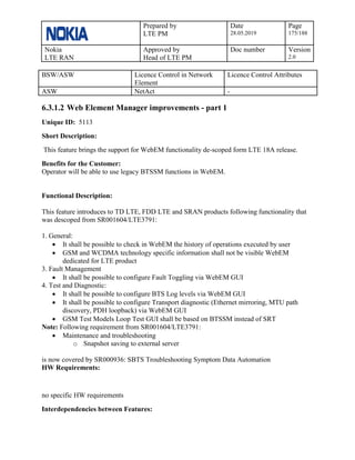 Prepared by
LTE PM
Date
28.05.2019
Page
175/188
Nokia
LTE RAN
Approved by
Head of LTE PM
Doc number Version
2.0
BSW/ASW Licence Control in Network
Element
Licence Control Attributes
ASW NetAct -
6.3.1.2 Web Element Manager improvements - part 1
Unique ID: 5113
Short Description:
This feature brings the support for WebEM functionality de-scoped form LTE 18A release.
Benefits for the Customer:
Operator will be able to use legacy BTSSM functions in WebEM.
Functional Description:
This feature introduces to TD LTE, FDD LTE and SRAN products following functionality that
was descoped from SR001604/LTE3791:
1. General:
• It shall be possible to check in WebEM the history of operations executed by user
• GSM and WCDMA technology specific information shall not be visible WebEM
dedicated for LTE product
3. Fault Management
• It shall be possible to configure Fault Toggling via WebEM GUI
4. Test and Diagnostic:
• It shall be possible to configure BTS Log levels via WebEM GUI
• It shall be possible to configure Transport diagnostic (Ethernet mirroring, MTU path
discovery, PDH loopback) via WebEM GUI
• GSM Test Models Loop Test GUI shall be based on BTSSM instead of SRT
Note: Following requirement from SR001604/LTE3791:
• Maintenance and troubleshooting
o Snapshot saving to external server
is now covered by SR000936: SBTS Troubleshooting Symptom Data Automation
HW Requirements:
no specific HW requirements
Interdependencies between Features:
 