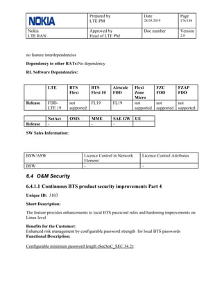 Prepared by
LTE PM
Date
28.05.2019
Page
176/188
Nokia
LTE RAN
Approved by
Head of LTE PM
Doc number Version
2.0
no feature interdependencies
Dependency to other RATs:No dependency
RL Software Dependencies:
LTE BTS
Flexi
BTS
Flexi 10
Airscale
FDD
Flexi
Zone
Micro
FZC
FDD
FZAP
FDD
Release FDD-
LTE 19
not
supported
FL19 FL19 not
supported
not
supported
not
supported
NetAct OMS MME SAE GW UE
Release - - -
SW Sales Information:
BSW/ASW Licence Control in Network
Element
Licence Control Attributes
BSW - -
6.4 O&M Security
6.4.1.1 Continuous BTS product security improvements Part 4
Unique ID: 3103
Short Description:
The feature provides enhancements to local BTS password rules and hardening improvements on
Linux level
Benefits for the Customer:
Enhanced risk management by configurable password strength for local BTS passwords
Functional Description:
Configurable minimum password length (SecSoC_SEC.34.2):
 