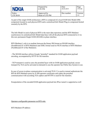 Prepared by
LTE PM
Date
28.05.2019
Page
179/188
Nokia
LTE RAN
Approved by
Head of LTE PM
Doc number Version
2.0
As part of the single OAM architecture a BTS is composed of a local OAM Info Model (IM)
component located in each physical BTS and a centralized Info Model Plug-in component hosted
remotely by the BTS.
The Info Model in each of physical BTS is the main data repository and the BTS Mediator
synchronizes its centralized Info Model data base with all the physical BTS connected to it via
this new permanent Single OAM (SOAM) m-plane interface.
BTS Mediator’s role is to mediate between the binary IM format on SOAM interface
(Southbound I/F of BTS Mediator) and XML format used on NE3S interface of BTS Mediator
(Northbound I/F of the Mediator).
- The SOAM interface utilizes Google “protobuf” standard for OAM application payload
encoding, accompanied by HTTP for file transfers.
- TCP transport is used to carry the protobuf layer with its OAM application payload, secure
transport by TLS can be activated on demand in case the operator has Public Key System in use.
In case of secure m-plane communication is activated TLS1.2 is used to mutual authenticate the
BTS & BTS Mediator peers by X.509 operator certificates and cipher the protobuf
communication with according TLS ciphers and HTTPS is used for file transfers.
Encapsulation of the encoded OAM application payload into IPsec tunnel is supported as well
Operator configurable parameter on BTS side:
BTS Mediator IP address:
 