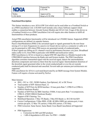 Prepared by
LTE PM
Date
28.05.2019
Page
18/188
Nokia
LTE RAN
Approved by
Head of LTE PM
Doc number Version
2.0
Functional Description:
This feature introduces a new AFAA HW Unit which can be used either as a Fronthaul Switch or
as a PIM Cancellation Unit. LTE3685 itself includes only a basic Software support which
enables a connection between Airscale System Module and AFAA Unit. Usage of this device as
a Fronthaul Switch or as a PIM Cancellation Unit will require also other features to fulfill all
functionalities of these products.
Actual PIM cancellation functionality will be introduced via LTE4082 feature. Supported ePIMC
configurations are defined via separate features.
Passive InterModulation (PIM) is the unwanted signal or signals generated by the non-linear
mixing of 2 or more frequencies in a passive (or linear) device such as a connector or cable or it
can be generated in AIR where PIM sources are generated outside of conducted paths.
If those signals are falling on UL channel/s receiver performance becomes very poor. Broadband
radios suffer in UL from PIM in particular with MIMO and multicarrier radios.
PIM Cancellation in AFAA is based on a digital HW/SW algorithm in a Module located in the
CPRI/OBSAI interface between the Radio unit and System module. The PIM Cancellation
algorithm correlates transmitted signal with the received signal, detects the intermodulation
distortion components and removes them from the received signal. Intermodulation distortion of
the downlink signal generated either in the wired conducted path or over the air (outside
conducted path) shall be detected and cancelled. Several radio per antenna port architectures are
supported.
PIM cancellation for AFAA is activated/deactivated by an O&M message from System Module.
Feature will require a license activated by NetAct.
Main features:
• IP65, -35C to +55C, NEBS Outdoor, Fan-Optional, AC or DC Power
• Total number of SFP: Bottom Panel, 12
• Number of SFP Ports for RFM Interface: 10 max ports Rate 7, CPRI-N or CPRI-A.
(OBSAI Hardware Ready)
• Number of SFP Ports for BBU Interface: FSM4, 4 max ports Rate 7 w/compression,
CPRI-N. (FSM3 OBSAI Hardware Ready)
• Support of RF Chaining: Yes
• Multiband Operation: 3 Max TX Bands, 2 Max RX Bands i.e. B12 B14 & B29
• Carrier Configurations: 9 Max RRH, 4T4R, 40 MHz OBW per antenna port, 4 max
carriers per port, 12 Max TX carriers, 8 Max RX carriers. LTE Only.
• PIM Correction: Same Sector, Same Band, Cross Band Cancellation all Supported
• PIM Suppression:
o Correction for IM3 and IM5 products
o <1dB of degradation to RX sens. For PIM < -140dBC
 
