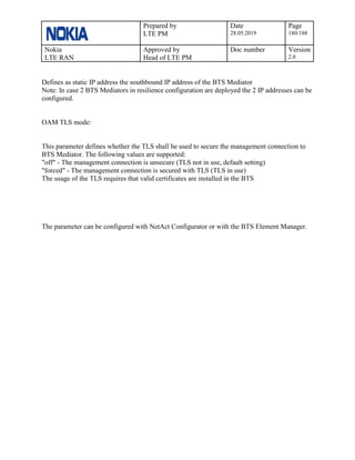 Prepared by
LTE PM
Date
28.05.2019
Page
180/188
Nokia
LTE RAN
Approved by
Head of LTE PM
Doc number Version
2.0
Defines as static IP address the southbound IP address of the BTS Mediator
Note: In case 2 BTS Mediators in resilience configuration are deployed the 2 IP addresses can be
configured.
OAM TLS mode:
This parameter defines whether the TLS shall be used to secure the management connection to
BTS Mediator. The following values are supported:
"off" - The management connection is unsecure (TLS not in use, default setting)
"forced" - The management connection is secured with TLS (TLS in use)
The usage of the TLS requires that valid certificates are installed in the BTS
The parameter can be configured with NetAct Configurator or with the BTS Element Manager.
 