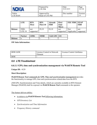 Prepared by
LTE PM
Date
28.05.2019
Page
182/188
Nokia
LTE RAN
Approved by
Head of LTE PM
Doc number Version
2.0
LTE BTS
Flexi
BTS
Flexi 10
Airscale
FDD
Flexi
Zone
Micro
FZC FDD FZAP
FDD
Release FDD-
LTE 19
not
supported
FL19 FL19 not
supported
Not
Applicable
not
supported
NetAct OMS MME SAE GW UE
Release x - -
SW Sales Information:
BSW/ASW Licence Control in Network
Element
Licence Control Attributes
BSW - -
6.6 LTE:Troubleshoot
6.6.1.1 GPS, time and synchronization management via WebEM Remote Tool
Unique ID: 4129
Short Description:
WebEM Remote Tool commands for GPS, Time and synchronization management provides
the functionality to manage GPS, time and synchronization related data from the BTS.
eNB GPS, Synchronization and Time details, which are currently available in BTS Element
Manager (WebEM) shall be exposed via WebEM Remote Tool commands to the operator.
The feature delivers ability:
• to retrieve via WebEM Remote Tool following information:
• GPS Inventory List
• Synchronization and Time Information
• Frequency History command
 