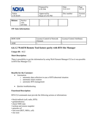 Prepared by
LTE PM
Date
28.05.2019
Page
184/188
Nokia
LTE RAN
Approved by
Head of LTE PM
Doc number Version
2.0
Release NetAct
18A
SP1904
- -
SW Sales Information:
BSW/ASW Licence Control in Network
Element
Licence Control Attributes
ASW - -
6.6.1.2 WebEM Remote Tool feature parity with BTS Site Manager
Unique ID: 4622
Short Description:
There is possibility to get the information by using Web Element Manager CLI as it was possible
in BTS Site Manager CLI
Benefits for the Customer:
• Automation
o automatic data collection in case of BTS abnormal situation
o automatic ticket creation
o automatic BTS management
• Quicker troubleshooting
Functional Description:
BTS CLI commands must provide the following actions or informations:
• block/unblock (cell, radio, BTS)
• getalarmhistory
• check NMS state
• techrep and remote snapshot
• generate scf
• unit reset (RET, MHA, cell)
• site reset
 