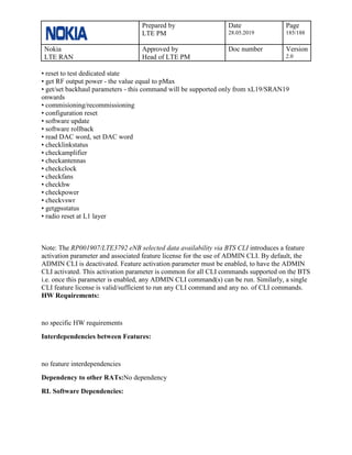 Prepared by
LTE PM
Date
28.05.2019
Page
185/188
Nokia
LTE RAN
Approved by
Head of LTE PM
Doc number Version
2.0
• reset to test dedicated state
• get RF output power - the value equal to pMax
• get/set backhaul parameters - this command will be supported only from xL19/SRAN19
onwards
• commisioning/recommissioning
• configuration reset
• software update
• software rollback
• read DAC word, set DAC word
• checklinkstatus
• checkamplifier
• checkantennas
• checkclock
• checkfans
• checkhw
• checkpower
• checkvswr
• getgpsstatus
• radio reset at L1 layer
Note: The RP001907/LTE3792 eNB selected data availability via BTS CLI introduces a feature
activation parameter and associated feature license for the use of ADMIN CLI. By default, the
ADMIN CLI is deactivated. Feature activation parameter must be enabled, to have the ADMIN
CLI activated. This activation parameter is common for all CLI commands supported on the BTS
i.e. once this parameter is enabled, any ADMIN CLI command(s) can be run. Similarly, a single
CLI feature license is valid/sufficient to run any CLI command and any no. of CLI commands.
HW Requirements:
no specific HW requirements
Interdependencies between Features:
no feature interdependencies
Dependency to other RATs:No dependency
RL Software Dependencies:
 
