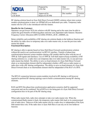 Prepared by
LTE PM
Date
28.05.2019
Page
23/188
Nokia
LTE RAN
Approved by
Head of LTE PM
Doc number Version
2.0
RF sharing solution based on Sync Hub Direct Forward (SHDF) solution where inter-system
module synchronization is done via 1PPS&ToD over dedicated sync cable. Temporary radio
master role for LTE is also introduced with this feature.
Benefits for the Customer:
Operators can get lowest TCO site solution with RF sharing and at the same time be able to
exploit the great benefits of following phase and time sync dependent radio features: Dynamic
Frequency Carrier Allocation (DFCA) GSM, OTDOA, eICIC, eMBMS, etc.
Better reliability and availability of RF sharing site solution thanks to the holdover function and
the ability for radio slave to temporary take over radio master role, in case the previous radio
master has failed.
Functional Description:
RF sharing is able to operate based on Sync Hub Direct Forward synchronization solution
without the need to use synchronization via RP3-01 interface. Transfer of phase/time
synchronization between system modules sharing a RF module shall be done with the use of
1PPS & ToD signals and interfaces. Use of 1PPS & ToD shall improve/keep availability of RF
sharing solutions (i.e. a radio slave can temporary take over radio master role, in case previous
radio master has failed). The ability to serve as head element of a Sync Hub Direct Forward
chain or as intermediate element shall be independent whether a BTS acts as radio master or
radio slave with a RF sharing configuration. The ability to serve as head element of a Sync Hub
Direct Forward chain or as intermediate element shall be independent of the RAT of a BTS.
The RP3-01 connection between system modules involved in RF sharing is still however
required to perform RF sharing topology scan to build a communication among RF sharing
elements.
RAN and BTS Site phase/time synchronization application scenarios shall be supported
concurrent and can be combined. Not all BTS at a site being part of a Sync Hub Direct Forward
configuration have to be part of the RF sharing setup.
When radio master fails, radio slave attempts to take over radio master role. When the
commissioned Radio master is back, the temporary radio master falls back to its commissioned
role of radio slave. Takeover of the radio master role by a radio slave is independent of the Sync
Hub master/slave role. If the radio slave is Sync Hub Slave it can rely on its own holdover
function.
 