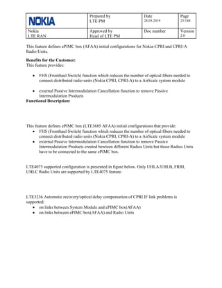 Prepared by
LTE PM
Date
28.05.2019
Page
25/188
Nokia
LTE RAN
Approved by
Head of LTE PM
Doc number Version
2.0
This feature defines ePIMC box (AFAA) initial configurations for Nokia-CPRI and CPRI-A
Radio Units.
Benefits for the Customer:
This feature provides:
• FHS (Fronthaul Switch) function which reduces the number of optical fibers needed to
connect distributed radio units (Nokia CPRI, CPRI-A) to a AirScale system module
• external Passive Intermodulation Cancellation function to remove Passive
Intermodulation Products
Functional Description:
This feature defines ePIMC box (LTE3685 AFAA) initial configurations that provide:
• FHS (Fronthaul Switch) function which reduces the number of optical fibers needed to
connect distributed radio units (Nokia CPRI, CPRI-A) to a AirScale system module
• external Passive Intermodulation Cancellation function to remove Passive
Intermodulation Products created bewteen different Radios Units but those Radios Units
have to be connected to the same ePIMC box.
LTE4075 supported configuration is presented in figure below. Only UHLA/UHLB, FRBI,
UHLC Radio Units are supported by LTE4075 feature.
LTE3236 Automatic recovery/optical delay compensation of CPRI IF link problems is
supported:
• on links between System Module and ePIMC box(AFAA)
• on links between ePIMC box(AFAA) and Radio Units
 