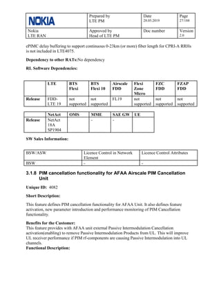 Prepared by
LTE PM
Date
28.05.2019
Page
27/188
Nokia
LTE RAN
Approved by
Head of LTE PM
Doc number Version
2.0
ePIMC delay buffering to support continuous 0-23km (or more) fiber length for CPRI-A RRHs
is not included in LTE4075.
Dependency to other RATs:No dependency
RL Software Dependencies:
LTE BTS
Flexi
BTS
Flexi 10
Airscale
FDD
Flexi
Zone
Micro
FZC
FDD
FZAP
FDD
Release FDD-
LTE 19
not
supported
not
supported
FL19 not
supported
not
supported
not
supported
NetAct OMS MME SAE GW UE
Release NetAct
18A
SP1904
- -
SW Sales Information:
BSW/ASW Licence Control in Network
Element
Licence Control Attributes
BSW - -
3.1.8 PIM cancellation functionality for AFAA Airscale PIM Cancellation
Unit
Unique ID: 4082
Short Description:
This feature defines PIM cancellation functionality for AFAA Unit. It also defines feature
activation, new parameter introduction and performance monitoring of PIM Cancellation
functionality.
Benefits for the Customer:
This feature provides with AFAA unit external Passive Intermodulation Cancellation
activation(enabling) to remove Passive Intermodulation Products from UL. This will improve
UL receiver performance if PIM rf-components are causing Passive Intermodulation into UL
channels.
Functional Description:
 