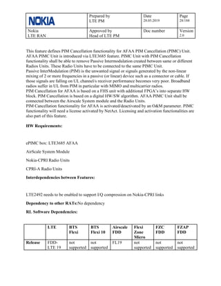 Prepared by
LTE PM
Date
28.05.2019
Page
28/188
Nokia
LTE RAN
Approved by
Head of LTE PM
Doc number Version
2.0
This feature defines PIM Cancellation functionality for AFAA PIM Cancellation (PIMC) Unit.
AFAA PIMC Unit is introduced via LTE3685 feature. PIMC Unit with PIM Cancellation
functionality shall be able to remove Passive Intermodulation created between same or different
Radios Units. These Radio Units have to be connected to the same PIMC Unit.
Passive InterModulation (PIM) is the unwanted signal or signals generated by the non-linear
mixing of 2 or more frequencies in a passive (or linear) device such as a connector or cable. If
those signals are falling on UL channel/s receiver performance becomes very poor. Broadband
radios suffer in UL from PIM in particular with MIMO and multicarrier radios.
PIM Cancellation for AFAA is based on a FHS unit with additional FPGA’s into separate HW
block. PIM Cancellation is based on a digital HW/SW algorithm. AFAA PIMC Unit shall be
connected between the Airscale System module and the Radio Units.
PIM Cancellation functionality for AFAA is activated/deactivated by an O&M parameter. PIMC
functionality will need a license activated by NetAct. Licensing and activation functionalities are
also part of this feature.
HW Requirements:
ePIMC box: LTE3685 AFAA
AirScale System Module
Nokia-CPRI Radio Units
CPRI-A Radio Units
Interdependencies between Features:
LTE2492 needs to be enabled to support I/Q compression on Nokia-CPRI links
Dependency to other RATs:No dependency
RL Software Dependencies:
LTE BTS
Flexi
BTS
Flexi 10
Airscale
FDD
Flexi
Zone
Micro
FZC
FDD
FZAP
FDD
Release FDD-
LTE 19
not
supported
not
supported
FL19 not
supported
not
supported
not
supported
 