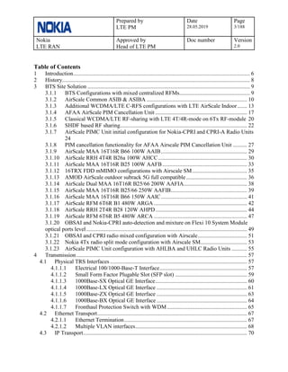 Prepared by
LTE PM
Date
28.05.2019
Page
3/188
Nokia
LTE RAN
Approved by
Head of LTE PM
Doc number Version
2.0
Table of Contents
1 Introduction............................................................................................................................. 6
2 History..................................................................................................................................... 8
3 BTS Site Solution ................................................................................................................... 9
3.1.1 BTS Configurations with mixed centralized RFMs.................................................. 9
3.1.2 AirScale Common ASIB & ASIBA ....................................................................... 10
3.1.3 Additional WCDMA/LTE C-RFS configurations with LTE AirScale Indoor....... 13
3.1.4 AFAA AirScale PIM Cancellation Unit ................................................................. 17
3.1.5 Classical WCDMA/LTE RF-sharing with LTE 4T/4R-mode on 6Tx RF-module 20
3.1.6 SHDF based RF sharing.......................................................................................... 22
3.1.7 AirScale PIMC Unit initial configuration for Nokia-CPRI and CPRI-A Radio Units
24
3.1.8 PIM cancellation functionality for AFAA Airscale PIM Cancellation Unit .......... 27
3.1.9 AirScale MAA 16T16R B66 100W AAIB............................................................. 29
3.1.10 AirScale RRH 4T4R B26a 100W AHCC............................................................... 30
3.1.11 AirScale MAA 16T16R B25 100W AAFB............................................................ 33
3.1.12 16TRX FDD mMIMO configurations with Airscale SM....................................... 35
3.1.13 AMOD AirScale outdoor subrack 5G full compatible ........................................... 36
3.1.14 AirScale Dual MAA 16T16R B25/66 200W AAFIA............................................. 38
3.1.15 AirScale MAA 16T16R B25/66 250W AAFIB...................................................... 39
3.1.16 AirScale MAA 16T16R B66 150W AAIC............................................................. 41
3.1.17 AirScale RFM 6T6R B1 480W ARGA .................................................................. 42
3.1.18 AirScale RRH 2T4R B28 120W AHPD................................................................. 44
3.1.19 AirScale RFM 6T6R B5 480W ARCA .................................................................. 47
3.1.20 OBSAI and Nokia-CPRI auto-detection and mixture on Flexi 10 System Module
optical ports level.................................................................................................................. 49
3.1.21 OBSAI and CPRI radio mixed configuration with Airscale................................... 51
3.1.22 Nokia 4Tx radio split mode configuration with Airscale SM................................. 53
3.1.23 AirScale PIMC Unit configuration with AHLBA and UHLC Radio Units ........... 55
4 Transmission......................................................................................................................... 57
4.1 Physical TRS Interfaces ................................................................................................. 57
4.1.1.1 Electrical 100/1000-Base-T Interface.............................................................. 57
4.1.1.2 Small Form Factor Plugable Slot (SFP slot) ................................................... 59
4.1.1.3 1000Base-SX Optical GE Interface................................................................. 60
4.1.1.4 1000Base-LX Optical GE Interface ................................................................ 61
4.1.1.5 1000Base-ZX Optical GE Interface ................................................................ 63
4.1.1.6 1000Base-BX Optical GE Interface ................................................................ 64
4.1.1.7 Fronthaul Protection Switch with WDM......................................................... 65
4.2 Ethernet Transport.......................................................................................................... 67
4.2.1.1 Ethernet Termination....................................................................................... 67
4.2.1.2 Multiple VLAN interfaces............................................................................... 68
4.3 IP Transport.................................................................................................................... 70
 