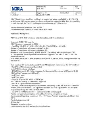 Prepared by
LTE PM
Date
28.05.2019
Page
31/188
Nokia
LTE RAN
Approved by
Head of LTE PM
Doc number Version
2.0
AHCC has 4 Power Amplifiers enabling it to support one sector with 2x40W or 4*25W 4TX
MIMO at the BTS antenna connectors, both configurations supporting 4Rx. This 4Rx capability
extends the reach for VoLTE, enabling the discontinuation of CDMA service.
The environmental protection class is IP65.
Filter bandwidth is selective to former iDEN B26a subset.
Functional Description:
AHCC is a 4T4R RRH optimized for distributed macro BTS installations.
It supports 3GPP FDD band 26a
AHCC frequency supported for FDD:
- Band 26a: UL (RX) 817 MHz – 824 MHz, DL (TX) 862 MHz – 869 MHz
Support of modulation schemes up to QAM256 (DL)
Support of modulation schemes up to QAM64 (UL)
Supported radio technologies by RF HW: FDD LTE according 3GPP Capability set CS2
In LTE operation following carrier bandwidths are supported: 1.4 MHz, 3 MHz, 5 MHz and
standalone NB-IoT
Max output power per Tx path: Support of max power 4x25W or 2x40W, configurable with 0.1
dB intervals
Max occupied BW and instantaneous BW are 7MHz (carriers placed inside this BW window)
Filter BW is 7MHz in uplink and downlink
List of AHCC external interfaces:
- 4 TX/RX ports with 4.3-10plus connector, Rx Gain control for external MHAs up to 12 dB.
AISG & BiasT support on ANT1 and 3.
- no RX only ports
- no RX out ports
- 2 optical RF ports SFP with R2CT IP Caps
---- CPRI data rates up to 9.8 Gb/s are supported
- one DC in 2 position circular connector
- one ASIG interface via 8-pin circular connector conforming to IEC 60130-9 - Ed. 3.0 and via
antenna connectors that two TX/RX ports have control and 14.5 V power feed and two ports
only read capability (for auto-detection PING)
- one EAC in MDR26 connector (4 alarm inputs and 1 control output)
Natural convectional cooling (and optional fan for forced convection cooling).
Environmental Operating conditions: -40 ... +55 ˚C max Ambient temperature, Cold start from -
50 ˚C.
Physical dimensions: tbd
Weight: tbd
Supported mounting options:
- pole mounting: vertical, horizontal with optional fan
 