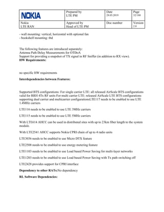 Prepared by
LTE PM
Date
28.05.2019
Page
32/188
Nokia
LTE RAN
Approved by
Head of LTE PM
Doc number Version
2.0
- wall mounting: vertical, horizontal with optional fan
- bookshelf mounting: tbd
The following features are introduced separately:
Antenna Path Delay Measurements for OTDoA
Support for providing a snapshot of TX signal in RF Sniffer (in addition to RX view).
HW Requirements:
no specific HW requirements
Interdependencies between Features:
Supported BTS configurations: For single carrier LTE: all released AirScale BTS configurations
valid for RRH 4Tx RF units For multi carrier LTE: released AirScale LTE BTS configurations
supporting dual carrier and multicarrier configurationsLTE117 needs to be enabled to use LTE
1.4MHz carriers
LTE116 needs to be enabled to use LTE 3MHz carriers
LTE115 needs to be enabled to use LTE 5MHz carriers
With LTE614 AHCC can be used in distributed sites with up to 23km fiber length to the system
module.
With LTE2541 AHCC supports Nokia CPRI chain of up to 4 radio units
LTE3036 needs to be enabled to use Micro DTX feature
LTE2508 needs to be enabled to use energy metering feature
LTE1103 needs to be enabled to use Load based Power Saving for multi-layer networks
LTE1203 needs to be enabled to use Load based Power Saving with Tx path switching off
LTE2428 provides support for CPRI interface
Dependency to other RATs:No dependency
RL Software Dependencies:
 