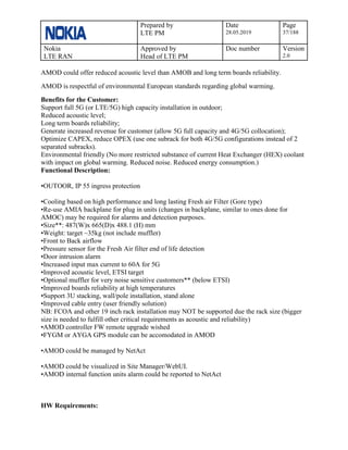 Prepared by
LTE PM
Date
28.05.2019
Page
37/188
Nokia
LTE RAN
Approved by
Head of LTE PM
Doc number Version
2.0
AMOD could offer reduced acoustic level than AMOB and long term boards reliability.
AMOD is respectful of environmental European standards regarding global warming.
Benefits for the Customer:
Support full 5G (or LTE/5G) high capacity installation in outdoor;
Reduced acoustic level;
Long term boards reliability;
Generate increased revenue for customer (allow 5G full capacity and 4G/5G collocation);
Optimize CAPEX, reduce OPEX (use one subrack for both 4G/5G configurations instead of 2
separated subracks).
Environmental friendly (No more restricted substance of current Heat Exchanger (HEX) coolant
with impact on global warming. Reduced noise. Reduced energy consumption.)
Functional Description:
•OUTOOR, IP 55 ingress protection
•Cooling based on high performance and long lasting Fresh air Filter (Gore type)
•Re-use AMIA backplane for plug in units (changes in backplane, similar to ones done for
AMOC) may be required for alarms and detection purposes.
•Size**: 487(W)x 665(D)x 488.1 (H) mm
•Weight: target ~35kg (not include muffler)
•Front to Back airflow
•Pressure sensor for the Fresh Air filter end of life detection
•Door intrusion alarm
•Increased input max current to 60A for 5G
•Improved acoustic level, ETSI target
•Optional muffler for very noise sensitive customers** (below ETSI)
•Improved boards reliability at high temperatures
•Support 3U stacking, wall/pole installation, stand alone
•Improved cable entry (user friendly solution)
NB: FCOA and other 19 inch rack installation may NOT be supported due the rack size (bigger
size is needed to fulfill other critical requirements as acoustic and reliability)
•AMOD controller FW remote upgrade wished
•FYGM or AYGA GPS module can be accomodated in AMOD
•AMOD could be managed by NetAct
•AMOD could be visualized in Site Manager/WebUI.
•AMOD internal function units alarm could be reported to NetAct
HW Requirements:
 