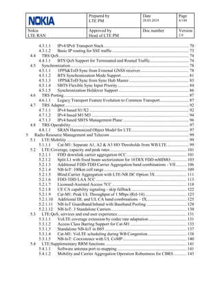 Prepared by
LTE PM
Date
28.05.2019
Page
4/188
Nokia
LTE RAN
Approved by
Head of LTE PM
Doc number Version
2.0
4.3.1.1 IPv4/IPv6 Transport Stack............................................................................... 70
4.3.1.2 Basic IP routing for SSE traffic....................................................................... 73
4.4 TRS QoS ........................................................................................................................ 74
4.4.1.1 BTS QoS Support for Terminated and Routed Traffic.................................... 74
4.5 Synchronization.............................................................................................................. 78
4.5.1.1 1PPS&ToD Sync from External GNSS receiver............................................. 78
4.5.1.2 BTS Synchronization Mode Support............................................................... 81
4.5.1.3 1PPS&ToD Sync from Sync Hub Master ....................................................... 83
4.5.1.4 SBTS Flexible Sync Input Priority.................................................................. 84
4.5.1.5 Synchronization Holdover Support ................................................................. 86
4.6 TRS Porting.................................................................................................................... 87
4.6.1.1 Legacy Transport Feature Evolution to Common Transport........................... 87
4.7 TRS Adapter................................................................................................................... 92
4.7.1.1 IPv4 based S1/X2 ............................................................................................ 92
4.7.1.2 IPv4 based M1/M3 .......................................................................................... 94
4.7.1.3 IPv4 based SBTS Management Plane ............................................................. 96
4.8 TRS Operability ............................................................................................................. 97
4.8.1.1 SRAN Harmonized Object Model for LTE..................................................... 97
5 Radio Resource Management and Telecom ......................................................................... 99
5.1 LTE:Mobility ................................................................................................................. 99
5.1.1.1 Cat-M1: Separate A1, A2 & A3 HO Thresholds from WB LTE.................... 99
5.2 LTE:Coverage, capacity and peak rates....................................................................... 101
5.2.1.1 FDD downlink carrier aggregation 6CC ....................................................... 101
5.2.1.2 Split L1 with fixed beam sectorization for 16TRX FDD mMIMO............... 103
5.2.1.3 Additional FDD-TDD Carrier Aggregation band combinations - VII.......... 106
5.2.1.4 NB-IoT: 100km cell range............................................................................. 109
5.2.1.5 Blind Carrier Aggregation with LTE-NR DC Option 3X............................. 111
5.2.1.6 FDD-TDD LAA 5CC .................................................................................... 113
5.2.1.7 Licensed-Assisted Access 7CC ..................................................................... 118
5.2.1.8 UE CA capability signaling - skip fallback................................................... 122
5.2.1.9 Cat-M1: Peak UL Throughput of 1 Mbps (Rel-14)....................................... 123
5.2.1.10 Additional DL and UL CA band combinations – IX..................................... 125
5.2.1.11 NB-IoT Guardband/Inband with Baseband Pooling ..................................... 128
5.2.1.12 NB-IoT: 3 Standalone Carriers...................................................................... 130
5.3 LTE:QoS, services and end user experience................................................................ 131
5.3.1.1 VoLTE coverage extension by codec rate adaptation ................................... 131
5.3.1.2 Access Class Barring Support for Cat-M1 .................................................... 133
5.3.1.3 Standalone NB-IoT in B85............................................................................ 137
5.3.1.4 Cat-M1: VoLTE scheduling during WB Congestion.................................... 138
5.3.1.5 NB-IoT: Coexistence with UL CoMP........................................................... 140
5.4 LTE:Supplementary RRM functions ........................................................................... 141
5.4.1.1 Software antenna port re-mapping ................................................................ 141
5.4.1.2 Mobility and Carrier Aggregation Operation Robustness for CBRS............ 143
 