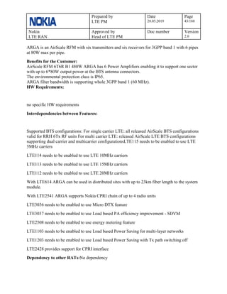Prepared by
LTE PM
Date
28.05.2019
Page
43/188
Nokia
LTE RAN
Approved by
Head of LTE PM
Doc number Version
2.0
ARGA is an AirScale RFM with six transmitters and six receivers for 3GPP band 1 with 6 pipes
at 80W max per pipe.
Benefits for the Customer:
AirScale RFM 6T6R B1 480W ARGA has 6 Power Amplifiers enabling it to support one sector
with up to 6*80W output power at the BTS antenna connectors.
The environmental protection class is IP65.
ARGA filter bandwidth is supporting whole 3GPP band 1 (60 MHz).
HW Requirements:
no specific HW requirements
Interdependencies between Features:
Supported BTS configurations: For single carrier LTE: all released AirScale BTS configurations
valid for RRH 6Tx RF units For multi carrier LTE: released AirScale LTE BTS configurations
supporting dual carrier and multicarrier configurationsLTE115 needs to be enabled to use LTE
5MHz carriers
LTE114 needs to be enabled to use LTE 10MHz carriers
LTE113 needs to be enabled to use LTE 15MHz carriers
LTE112 needs to be enabled to use LTE 20MHz carriers
With LTE614 ARGA can be used in distributed sites with up to 23km fiber length to the system
module.
With LTE2541 ARGA supports Nokia CPRI chain of up to 4 radio units
LTE3036 needs to be enabled to use Micro DTX feature
LTE3037 needs to be enabled to use Load based PA efficiency improvement - SDVM
LTE2508 needs to be enabled to use energy metering feature
LTE1103 needs to be enabled to use Load based Power Saving for multi-layer networks
LTE1203 needs to be enabled to use Load based Power Saving with Tx path switching off
LTE2428 provides support for CPRI interface
Dependency to other RATs:No dependency
 