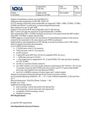 Prepared by
LTE PM
Date
28.05.2019
Page
45/188
Nokia
LTE RAN
Approved by
Head of LTE PM
Doc number Version
2.0
Support of modulation schemes up to QAM64 (UL)
Supported radio technologies by RF HW: FDD LTE
In LTE operation following carrier bandwidths are supported:3 MHz, 5 MHz, 10 MHz, 15 MHz,
20 MHz and NB-IoT in stand alone, in-band and guard band modes.
Max output power per Tx path: 60W
Support of max power 60 W and configurable with 0.1 dB intervals
Max 3 carriers per pipe the maximum occupied bandwidth is 30 MHz
Max instantaneous BW is 30 MHz (multiple carriers have to be placed inside this BW window
Filter BW is 30 MHz in uplink and downlink
AHPD supports a licensed feature for cancellation of intermodulation products in the receiver
created by the transmitter in the same antenna port (PIM Cancellation).
Implementation and configurations for RF sharing on system level please refer to SW release
feature roadmap and release documentation.
List of AHPD external interfaces:
• 2 TX/RX ports with 4.3-10 connector
• 2 RX only ports with 4.3-10 connector
• no RX out ports
• 2 optical RF ports (SFP slots, for list of compatible SFPs see xxxx)
• --- CPRI data rates up to 9.8 Gb/s
• --- I/Q compression is supported for 10, 15 and 20 MHz LTE, data rate down-sampling
for LTE 20 MHz
• one DC in 2 position circular connector
• one AISG interface via 8-pin circular connector conforming to IEC 60130-9 - Ed. 3.0 and
via antenna connectors that TX/RX ports have control and 14.5 V power feed and RX
ports only read capability (for auto-detection PING)
• one EAC in MDR26 connector (4 alarm inputs and 1 control output)
Natural convectional cooling and optional fan for forced convection cooling.
Environmental Operating conditions: -40 ... +55 ˚C max Ambient temperature, Cold start from -
50 ˚C.
Physical dimensions: 336x295x120mm, Volume: < 14L
Weight: max 14 kg
Supported mounting options:
• pole mounting: vertical, horizontal with optional fan
• wall mounting: vertical, horizontal with optional fan
• compatible to RAS mounting: vertical
• bookshelf mounting
HW Requirements:
no specific HW requirements
Interdependencies between Features:
 