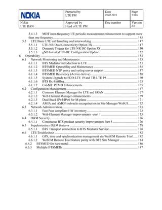 Prepared by
LTE PM
Date
28.05.2019
Page
5/188
Nokia
LTE RAN
Approved by
Head of LTE PM
Doc number Version
2.0
5.4.1.3 MDT inter-frequency UE periodic measurement enhancement to support more
than one frequency.......................................................................................................... 145
5.5 LTE:Basic LTE call handling and interworking.......................................................... 147
5.5.1.1 LTE-NR Dual Connectivity Option 3X......................................................... 147
5.5.1.2 Dynamic Trigger for LTE-NR DC Option 3X .............................................. 150
5.5.1.3 gNB Initiated EN-DC Configuration Update ................................................ 152
6 Operability .......................................................................................................................... 153
6.1 Network Monitoring and Maintenance ........................................................................ 153
6.1.1.1 BTS Mediator introduction to LTE ............................................................... 153
6.1.1.2 BTSMED Operability and Maintenance ....................................................... 155
6.1.1.3 BTSMED NTP proxy and syslog server support .......................................... 157
6.1.1.4 BTSMED Resiliency (Active-Active)........................................................... 158
6.1.1.5 System Upgrade to FDD-LTE 19 and TD-LTE 19....................................... 160
6.1.1.6 BTS Rx-Sniffing............................................................................................ 163
6.1.1.7 Cat-M1: PCMD Enhancements..................................................................... 165
6.2 Configuration Management.......................................................................................... 167
6.2.1.1 Common Element Manager for LTE and SRAN .......................................... 167
6.2.1.2 Web Element Manager enhancements .......................................................... 169
6.2.1.3 Dual Stack IPv4/IPv6 for M-plane................................................................ 171
6.2.1.4 AMIA and AMOB subracks recognization in Site Manager/WebUI............ 172
6.3 Network Administration............................................................................................... 173
6.3.1.1 Fast Pass compliant HW inventory ............................................................... 173
6.3.1.2 Web Element Manager improvements - part 1.............................................. 175
6.4 O&M Security.............................................................................................................. 176
6.4.1.1 Continuous BTS product security improvements Part 4 ............................... 176
6.5 Supplementary O&M features ..................................................................................... 178
6.5.1.1 BTS Transport connection to BTS Mediator Service.................................... 178
6.6 LTE:Troubleshoot........................................................................................................ 182
6.6.1.1 GPS, time and synchronization management via WebEM Remote Tool...... 182
6.6.1.2 WebEM Remote Tool feature parity with BTS Site Manager ...................... 184
6.6.2 BTSMED for bare-metal....................................................................................... 186
6.6.3 Multiple BTSMEDs.............................................................................................. 187
 