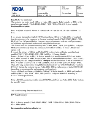 Prepared by
LTE PM
Date
28.05.2019
Page
50/188
Nokia
LTE RAN
Approved by
Head of LTE PM
Doc number Version
2.0
Benefits for the Customer:
The customer can easily install OBSAI or Nokia-CPRI capable Radio Modules or RRHs in the
same baseband module (FSMF, FBBA, FBBC, FSIH, FBIH) of Flexi 10 System Module.
Functional Description:
Flexi 10 System Module is defined as Flexi 10 FDD or Flexi 10 TDD or Flexi 10 Indoor TD-
LTE.
It is a generic feature allowing RRH/RFM units utilizing OBSAI or Nokia-CPRI of baseband
interface protocols to be connected to the same baseband module (FSMF, FBBA, FBBC, FSIH,
FBIH) of Flexi 10 System Module. However, supported customer radio site configurations are
defined in the separate/dedicated eNodeB configuration feature(s).
This feature is for the baseband module (FSMF, FBBA, FBBC, FSIH, FBIH) of Flexi 10 System
Module to automatically detect the connected protocol type (OBSAI or Nokia-CPRI) to any
optical port.
It permits the mixture of OBSAI and Nokia-CPRI protocol types within the same baseband
module (FSMF, FBBA, FBBC, FSIH, FBIH) of Flexi 10 System Module.
In every defined cell set for Flexi 10 System Module, it is possible to mix OBSAI and Nokia-
CPRI Radio Modules or RRHs on optical ports level of baseband module (FSMF, FBBA, FBBC,
FSIH, FBIH) of Flexi 10 System Module. Example: As initial situation, all RRHs connected to
Flexi 10 System Module (FSMF or FBBA or FBBC or FSIH or FBIH) are OBSAI type RRHs.
Then, after long operation time it might happen that randomly any OBSAI RRH fails. Thanks to
LTE4669 feature, the customer can use Nokia-CPRI RRH as replacement of faulty OBSAI RRH
(according to replacement list and supported configurations).
Supported fiber length between OBSAI or Nokia-CPRI Radio Modules or RRHs and baseband
module (FSMF, FBBA, FBBC, FSIH, FBIH) of Flexi 10 System Module is according to
LTE614 feature specification.
Note: LTE4669 does not support the mix of OBSAI Radio Units and Nokia-CPRI Radio Units in
the same RF chain.
The eNodeB startup time may be affected.
____________________________________
HW Requirements:
Flexi 10 System Module (FSMF, FBBA, FBBC, FSIH, FBIH), OBSAI RRHs/RFMs, Nokia-
CPRI RRHs/RFMs
Interdependencies between Features:
 