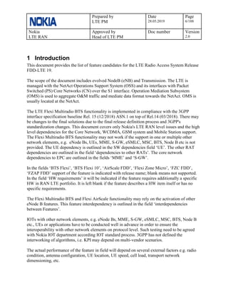 Prepared by
LTE PM
Date
28.05.2019
Page
6/188
Nokia
LTE RAN
Approved by
Head of LTE PM
Doc number Version
2.0
1 Introduction
This document provides the list of feature candidates for the LTE Radio Access System Release
FDD-LTE 19.
The scope of the document includes evolved NodeB (eNB) and Transmission. The LTE is
managed with the NetAct Operations Support System (OSS) and its interfaces with Packet
Switched (PS) Core Networks (CN) over the S1 interface. Operation Mediation Subsystem
(OMS) is used to aggregate O&M traffic and mediate data format towards the NetAct. OMS is
usually located at the NetAct.
The LTE Flexi Multiradio BTS functionality is implemented in compliance with the 3GPP
interface specification baseline Rel. 15 (12/2018) ASN.1 on top of Rel.14 (03/2018). There may
be changes to the final solutions due to the final release definition process and 3GPP's
standardization changes. This document covers only Nokia's LTE RAN level issues and the high
level dependencies for the Core Network, WCDMA, GSM system and Mobile Station support.
The Flexi Multiradio BTS functionality may not work if the support in one or multiple other
network elements, e.g. eNode Bs, UEs, MME, S-GW, eSMLC, MSC, BTS, Node B etc is not
provided. The UE dependency is outlined in the SW dependencies field ‘UE’. The other RAT
dependencies are outlined in the field ‘dependencies to other RATs’. The core network
dependencies to EPC are outlined in the fields ‘MME’ and ‘S-GW’.
In the fields ‘BTS Flexi’, ‘BTS Flexi 10’, ‘AirScale FDD’, ‘Flexi Zone Micro’, ‘FZC FDD’,
‘FZAP FDD’ support of the feature is indicated with release name; blank means not supported.
In the field ‘HW requirements’ it will be indicated if the feature requires additionally a specific
HW in RAN LTE portfolio. It is left blank if the feature describes a HW item itself or has no
specific requirements.
The Flexi Multiradio BTS and Flexi AirScale functionality may rely on the activation of other
eNode B features. This feature interdependency is outlined in the field ‘interdependencies
between Features’.
IOTs with other network elements, e.g. eNode Bs, MME, S-GW, eSMLC, MSC, BTS, Node B
etc., UEs or applications have to be conducted well in advance in order to ensure the
interoperability with other network elements on protocol level. Such testing need to be agreed
with Nokia IOT department according IOT standard process. 3GPP has not defined the
interworking of algorithms, i.e. KPI may depend on multi-vendor scenarios.
The actual performance of the feature in field will depend on several external factors e.g. radio
condition, antenna configuration, UE location, UE speed, cell load, transport network
dimensioning, etc.
 