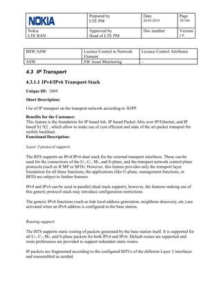 Prepared by
LTE PM
Date
28.05.2019
Page
70/188
Nokia
LTE RAN
Approved by
Head of LTE PM
Doc number Version
2.0
BSW/ASW Licence Control in Network
Element
Licence Control Attributes
ASW SW Asset Monitoring -
4.3 IP Transport
4.3.1.1 IPv4/IPv6 Transport Stack
Unique ID: 1869
Short Description:
Use of IP transport on the transport network according to 3GPP
Benefits for the Customer:
This feature is the foundation for IP based Iub, IP based Packet Abis over IP/Ethernet, and IP
based S1/X2 , which allow to make use of cost efficient and state of the art packet transport for
mobile backhaul.
Functional Description:
Layer 3 protocol support:
The BTS supports an IPv4/IPv6 dual stack for the external transport interfaces. These can be
used for the connections of the U-, C-, M-, and S-plane, and the transport network control plane
protocols (such as ICMP or BFD). However, this feature provides only the transport layer
foundation for all these functions, the applications (like U-plane, management functions, or
BFD) are subject to further features.
IPv4 and IPv6 can be used in parallel (dual stack support), however, the features making use of
this generic protocol stack may introduce configuration restrictions.
The generic IPv6 functions (such as link local address generation, neighbour discovery, etc.) are
activated when an IPv6 address is configured to the base station.
Routing support:
The BTS supports static routing of packets generated by the base station itself. It is supported for
all U-, C-, M-, and S-plane packets for both IPv4 and IPv6. Default routes are supported and
route preferences are provided to support redundant static routes.
IP packets are fragmented according to the configured MTUs of the different Layer 2 interfaces
and reassembled as needed.
 