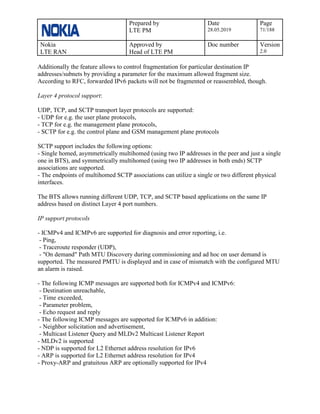 Prepared by
LTE PM
Date
28.05.2019
Page
71/188
Nokia
LTE RAN
Approved by
Head of LTE PM
Doc number Version
2.0
Additionally the feature allows to control fragmentation for particular destination IP
addresses/subnets by providing a parameter for the maximum allowed fragment size.
According to RFC, forwarded IPv6 packets will not be fragmented or reassembled, though.
Layer 4 protocol support:
UDP, TCP, and SCTP transport layer protocols are supported:
- UDP for e.g. the user plane protocols,
- TCP for e.g. the management plane protocols,
- SCTP for e.g. the control plane and GSM management plane protocols
SCTP support includes the following options:
- Single homed, asymmetrically multihomed (using two IP addresses in the peer and just a single
one in BTS), and symmetrically multihomed (using two IP addresses in both ends) SCTP
associations are supported.
- The endpoints of multihomed SCTP associations can utilize a single or two different physical
interfaces.
The BTS allows running different UDP, TCP, and SCTP based applications on the same IP
address based on distinct Layer 4 port numbers.
IP support protocols
- ICMPv4 and ICMPv6 are supported for diagnosis and error reporting, i.e.
- Ping,
- Traceroute responder (UDP),
- "On demand" Path MTU Discovery during commissioning and ad hoc on user demand is
supported. The measured PMTU is displayed and in case of mismatch with the configured MTU
an alarm is raised.
- The following ICMP messages are supported both for ICMPv4 and ICMPv6:
- Destination unreachable,
- Time exceeded,
- Parameter problem,
- Echo request and reply
- The following ICMP messages are supported for ICMPv6 in addition:
- Neighbor solicitation and advertisement,
- Multicast Listener Query and MLDv2 Multicast Listener Report
- MLDv2 is supported
- NDP is supported for L2 Ethernet address resolution for IPv6
- ARP is supported for L2 Ethernet address resolution for IPv4
- Proxy-ARP and gratuitous ARP are optionally supported for IPv4
 