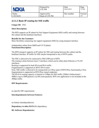 Prepared by
LTE PM
Date
28.05.2019
Page
73/188
Nokia
LTE RAN
Approved by
Head of LTE PM
Doc number Version
2.0
4.3.1.2 Basic IP routing for SSE traffic
Unique ID: 3562
Short Description:
The BTS supports an IP subnet for Site Support Equipment (SSE) traffic and routing between
this subnet and the backhaul interfaces
Benefits for the Customer:
More flexibility connecting site support equipment (SSE) by using transport interface
(independent subnet from O&M and U/C/S plane)
Functional Description:
The BTS transport supports an IP subnet for SSE and routing between this subnet and the
backhaul interface. IP traffic for SSE maybe transported to any of BTS's paths.
The SSE is allowed to be connected to SSE/LMP port of BTS.
The routing is done between layer 2 interfaces which can be either plain Ethernet or VLAN
interfaces.
Routing is supported for both IPv4 and IPv6 traffic.
Fragmentation is supported on BTS's IPv4 router.
Note: SSE traffic is allowed to be transported over IPsec (part of BTS IPsec functionality). Post-
fragmentation is supported on BTS IPsec tunnel endpoints.
The IPv4/v6 routing capacity is limited to 4 Mbps for SSE traffic (2Mbit/s bidirectional =
4Mbit/s (up to 5000 packets/s @100 octets/packet)). BTS own application is not included in the
4Mbps traffic.
HW Requirements:
no specific HW requirements
Interdependencies between Features:
no feature interdependencies
Dependency to other RATs:No dependency
RL Software Dependencies:
 