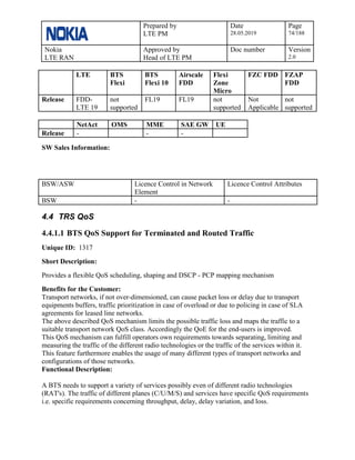 Prepared by
LTE PM
Date
28.05.2019
Page
74/188
Nokia
LTE RAN
Approved by
Head of LTE PM
Doc number Version
2.0
LTE BTS
Flexi
BTS
Flexi 10
Airscale
FDD
Flexi
Zone
Micro
FZC FDD FZAP
FDD
Release FDD-
LTE 19
not
supported
FL19 FL19 not
supported
Not
Applicable
not
supported
NetAct OMS MME SAE GW UE
Release - - -
SW Sales Information:
BSW/ASW Licence Control in Network
Element
Licence Control Attributes
BSW - -
4.4 TRS QoS
4.4.1.1 BTS QoS Support for Terminated and Routed Traffic
Unique ID: 1317
Short Description:
Provides a flexible QoS scheduling, shaping and DSCP - PCP mapping mechanism
Benefits for the Customer:
Transport networks, if not over-dimensioned, can cause packet loss or delay due to transport
equipments buffers, traffic prioritization in case of overload or due to policing in case of SLA
agreements for leased line networks.
The above described QoS mechanism limits the possible traffic loss and maps the traffic to a
suitable transport network QoS class. Accordingly the QoE for the end-users is improved.
This QoS mechanism can fulfill operators own requirements towards separating, limiting and
measuring the traffic of the different radio technologies or the traffic of the services within it.
This feature furthermore enables the usage of many different types of transport networks and
configurations of those networks.
Functional Description:
A BTS needs to support a variety of services possibly even of different radio technologies
(RAT's). The traffic of different planes (C/U/M/S) and services have specific QoS requirements
i.e. specific requirements concerning throughput, delay, delay variation, and loss.
 