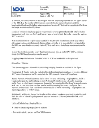 Prepared by
LTE PM
Date
28.05.2019
Page
75/188
Nokia
LTE RAN
Approved by
Head of LTE PM
Doc number Version
2.0
In addition, the characteristics of the transport network lead to requirements for the egress traffic
of the BTS. E.g. the number of QoS classes supported in the transport network and the
bandwidth offered per QoS class set constraints on how the BTS should accumulate traffic flows
and shape accumulated traffic flows.
Moreover operators may have specific requirements how to split the bandwidth offered by the
transport network between RATs and / or services, or how to limit the traffic volume for a given
RAT or service.
With this feature the BTS provides a tool box of flexible QoS mechanisms on IP level which
allows aggregation, scheduling and shaping of egress traffic (i. e. user data flows originated in
the BTS and user data flows routed via the BTS) in such a way that above requirements can be
met.
Even if this toolbox provides a very flexible mechanism for e.g. multi-RAT BTS's, existing
single-RAT BTS configurations can be reused.
Mapping of QoS information from DSCP bits to PCP bits and PHB's is also provided.
Scheduling / Shaping
This feature supports a hierarchical scheduling / shaping function as outlined in the figure.
The internal IP-Router routes the packets of the different applications/planes of possibly different
RAT's as well as external traffic, routed via the BTS, towards Network IP interfaces.
Behind Network IP interfaces there are so called 1st level scheduling / shaping blocks. Such a
block multiplexes the traffic of one or more Network IP interfaces and schedules incoming
traffic flows in a QoS aware manner and shapes the "accumulated traffic flows" to a configurable
peak rate. In case more than one first level scheduling/shaping blocks are configured for a
Network IP interface a flow classifier is used to decide to which scheduling / shaping block an
incoming packet is to be forwarded.
Additionally within this feature 2nd level scheduler/shaper blocks are provided to prioritize and
limit the total of all traffic going towards physical interfaces (Ethernet port or PPP/ML-PPP
interface).
1st Level Scheduling / Shaping blocks
A 1st level scheduling/shaping block includes
- three strict priority queues and five WFQ queues
 