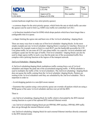 Prepared by
LTE PM
Date
28.05.2019
Page
76/188
Nokia
LTE RAN
Approved by
Head of LTE PM
Doc number Version
2.0
(certain hardware might have less strict priority queues)
- a common shaper for the strict priority queues, which limits the rate at which traffic can enter
the queues (can be used to limit e.g. GSM voice traffic not controlled via CAC)
- a ∆t-function (needed at least for GSM) which drops packets which have been longer than a
configurable time in a queue.
- a shaper limiting the egress rate and burst size of the 1st level scheduling / shaping block
There are many ways how to make use of first level scheduler /shaping blocks. In the most
simple example just one 1st level scheduler /shaping block is used per L2 interface. However, if
an operator for example wants to limit in a muli-RAT case the bandwidth accessible for LTE
User plane traffic, he can route all LTE user plane traffic via a specific 1st level scheduler and
configure a peak rate for this type of traffic. First level scheduler / shaping blocks can also be
used to shape egress traffic in such a way that the peak rate of the accumulated traffic flow
complies with a policing function at the ingress of the transport network.
2nd Level Scheduler / Shaping Blocks
A 2nd level scheduling/shaping block multiplexes traffic coming from a set of 1st level
schedulers and shapes the peak rate of the accumulated outgoing traffic. A WFQ scheduler is
used to multiplex the traffic of the 1st level schedulers. The 2nd level scheduling / shaping block
does not queue the traffic coming from the 1st level scheduler /shaping blocks. Packets are
waiting in the 1st level schedulers until they are scheduled by the 2nd level scheduler. This is
important in order to:
- Avoid dropping packets in a non-QoS aware manner
- Guarantee that a packet using a strict priority queue can overtake all packets which are using a
WFQ-queue of the same 1st level scheduler and have not yet left the BTS
There is
- one 2nd level scheduling /shaping block for traffic which is forwarded by the BTS internal
routing function to a port of the optional BTS internal Ethernet switch
- one 2nd level scheduler/shaping block per per PPP/ML-PPP interface. PPP/ML-PPP traffic
does not go through the internal Ethernet switch.
-one 2nd level scheduling /shaping block for each external Ethernet interface directly connected
to the BTS internal router.
 