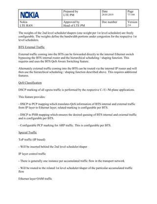Prepared by
LTE PM
Date
28.05.2019
Page
77/188
Nokia
LTE RAN
Approved by
Head of LTE PM
Doc number Version
2.0
The weights of the 2nd level scheduler/shapers (one weight per 1st level scheduler) are freely
configurable. The weights define the bandwidth portions under congestion for the respective 1st
level schedulers.
BTS External Traffic
External traffic coming into the BTS can be forwarded directly to the internal Ethernet switch
bypassing the BTS internal router and the hierarchical scheduling / shaping function. This
requires and uses the BTS QoS Aware Switching feature.
Alternately external traffic coming into the BTS can be routed via the internal IP router and will
then use the hierarchical scheduling / shaping function described above. This requires additional
features.
QoS Classification
DSCP marking of all egress traffic is performed by the respective C-/U-/M-plane applications.
This feature provides:
- DSCP to PCP mapping which translates QoS information of BTS internal and external traffic
from IP layer to Ethernet layer; related marking is configurable per BTS.
- DSCP to PHB mapping which ensures the desired queuing of BTS internal and external traffic
and is configurable per BTS.
- Configurable PCP marking for ARP traffic. This is configurable per BTS.
Special Traffic
ToP traffic (IP based)
- Will be inserted behind the 2nd level scheduler/shaper
IP layer control traffic
- There is generally one instance per accumulated traffic flow in the transport network
- Will be routed to the related 1st level scheduler/shaper of the particular accumulated traffic
flow
Ethernet layer OAM traffic
 