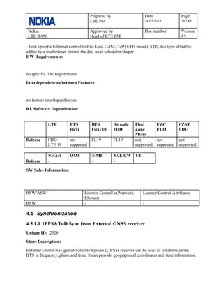 Prepared by
LTE PM
Date
28.05.2019
Page
78/188
Nokia
LTE RAN
Approved by
Head of LTE PM
Doc number Version
2.0
- Link specific Ethernet control traffic: Link OAM, ToP (ETH based), STP; this type of traffic
added by a multiplexer behind the 2nd level scheduler/shaper
HW Requirements:
no specific HW requirements
Interdependencies between Features:
no feature interdependencies
RL Software Dependencies:
LTE BTS
Flexi
BTS
Flexi 10
Airscale
FDD
Flexi
Zone
Micro
FZC
FDD
FZAP
FDD
Release FDD-
LTE 19
not
supported
FL19 FL19 not
supported
not
supported
not
supported
NetAct OMS MME SAE GW UE
Release - - -
SW Sales Information:
BSW/ASW Licence Control in Network
Element
Licence Control Attributes
BSW - -
4.5 Synchronization
4.5.1.1 1PPS&ToD Sync from External GNSS receiver
Unique ID: 2328
Short Description:
External Global Navigation Satellite System (GNSS) receiver can be used to synchronize the
BTS in frequency, phase and time. It can provide geographical coordinates and time information.
 