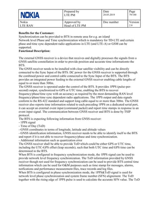 Prepared by
LTE PM
Date
28.05.2019
Page
79/188
Nokia
LTE RAN
Approved by
Head of LTE PM
Doc number Version
2.0
Benefits for the Customer:
Synchronization can be provided to BTS in remote area for e.g. an island
Network level Phase and Time synchronization which is mandatory for TD-LTE and certain
phase and time sync dependent radio applications in LTE (and LTE-A) or GSM can be
supported.
Functional Description:
The external GNSS receiver is a device that receives and digitally processes the signals from a
GNSS satellite constellation in order to provide position and accurate time informationto the
BTS.
The GNSS receiver needs to be installed with clear satellite visibility and can be directly
connected to the Sync Input of the BTS. DC power for the GNSS receiver is supported through
the combined power and control cable connected to the Sync Input of the BTS. The BTS
provides an integrated power feeding to the external GNSS receiver enabling cable lengths of
equal to or more than 300m.
The GNSS receiver is operated under the control of the BTS. It provides 1PPS (pulse-per-
second) output, synchronized to GPS or UTC time, enabling the BTS to recover
frequency/phase/time sync with an accuracy as required by the most demanding RAN level
frequency/phase/time sync dependent radio applications. The 1PPS output and data signals
conform to the RS-422 standard and support long cable equal to or more than 300m. The GNSS
receiver also reports time information related to each preceding 1PPS on a dedicated serial port,
it can accept an external event input (command packet) and report time stamps in response to an
event input signal. The communication between GNSS receiver and BTS is done by TSIP
protocol.
The BTS is expecting following information from GNSS receiver:
- 1PPS signal
- Time of Day (ToD)
- GNSS coordinates in terms of longitude, latitude and altitude values
- GNSS identification information, GNSS receiver needs to be able to identify itself to the BTS
and report if it is not able to recover frequency/phase and time synchronization.
- Additional information such as quantization error
The GNSS receiver shall be able to provide ToD which could be either GPS or UTC time,
including the UTC-GPS offset (leap seconds), such that both UTC time and GPS time can be
determined in the BTS.
When BTS is configured in frequency synchronization mode, the 1PPS signal can be used to
provide network level frequency synchronization. The ToD information provided by GNSS
receiver though not used for frequency synchronization can be used to provide BTS central time
information which can be used for O&M purposes such as time stamp for messages, alarms,
notfications and performance measurement files, trace records and log files.
When BTS is configured in phase synchronization mode, the 1PPS&ToD signal is used for
network level phase synchronization and system frame number (SFN) alignement. The ToD
together with the rising edge of 1PPS pulse is used to calculate the accurate SFN value. The ToD
 