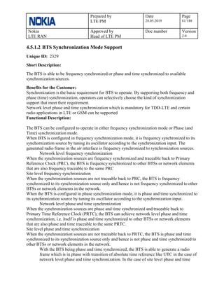 Prepared by
LTE PM
Date
28.05.2019
Page
81/188
Nokia
LTE RAN
Approved by
Head of LTE PM
Doc number Version
2.0
4.5.1.2 BTS Synchronization Mode Support
Unique ID: 2329
Short Description:
The BTS is able to be frequency synchronized or phase and time synchronized to available
synchronization sources.
Benefits for the Customer:
Synchronization is the basic requirement for BTS to operate. By supporting both frequency and
phase (time) synchronization, operators can selectively choose the kind of synchronization
support that meet their requirement.
Network level phase and time synchronization which is mandatory for TDD-LTE and certain
radio applications in LTE or GSM can be supported
Functional Description:
The BTS can be configured to operate in either frequency synchronization mode or Phase (and
Time) synchronization mode.
When BTS is configured in frequency synchronization mode, it is frequency synchronized to its
synchornization source by tuning its oscillator according to the synchronization input. The
generated radio frame in the air interface is frequency synchronized to synchronization sources.
Network level frequency synchronization
When the synchronization sources are frequency synchronized and traceable back to Primary
Reference Clock (PRC), the BTS is frequency synchronized to other BTSs or network elements
that are also frequency traceable to the same PRC
Site level frequency synchronization
When the synchronization sources are not traceable back to PRC, the BTS is frequency
synchronized to its synchronization source only and hence is not frequency synchronized to other
BTSs or network elements in the network.
When the BTS is configured in phase synchronization mode, it is phase and time synchronized to
its synchronization source by tuning its oscillator according to the synchronization input.
Network level phase and time synchronization
When the synchronization sources are phase and time synchronized and traceable back to
Primary Time Reference Clock (PRTC), the BTS can achieve network level phase and time
synchronization, i.e. itself is phase and time synchronized to other BTSs or network elements
that are also phase and time traceable to the same PRTC.
Site level phase and time synchronization
When the synchronization sources are not traceable back to PRTC, the BTS is phase and time
synchronized to its synchronization source only and hence is not phase and time synchronized to
other BTSs or network elements in the network.
With the BTS being phase and time synchronized, the BTS is able to generate a radio
frame which is in phase with transition of absolute time reference like UTC in the case of
network level phase and time synchronization. In the case of site level phase and time
 