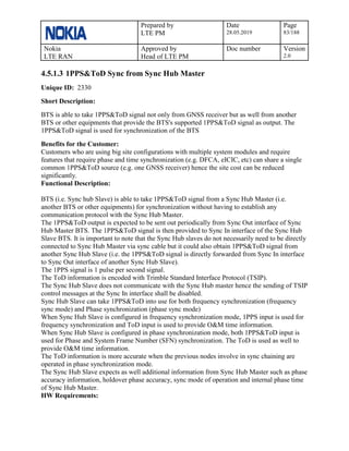 Prepared by
LTE PM
Date
28.05.2019
Page
83/188
Nokia
LTE RAN
Approved by
Head of LTE PM
Doc number Version
2.0
4.5.1.3 1PPS&ToD Sync from Sync Hub Master
Unique ID: 2330
Short Description:
BTS is able to take 1PPS&ToD signal not only from GNSS receiver but as well from another
BTS or other equipments that provide the BTS's supported 1PPS&ToD signal as output. The
1PPS&ToD signal is used for synchronization of the BTS
Benefits for the Customer:
Customers who are using big site configurations with multiple system modules and require
features that require phase and time synchronization (e.g. DFCA, eICIC, etc) can share a single
common 1PPS&ToD source (e.g. one GNSS receiver) hence the site cost can be reduced
significantly.
Functional Description:
BTS (i.e. Sync hub Slave) is able to take 1PPS&ToD signal from a Sync Hub Master (i.e.
another BTS or other equipments) for synchronization without having to establish any
communication protocol with the Sync Hub Master.
The 1PPS&ToD output is expected to be sent out periodically from Sync Out interface of Sync
Hub Master BTS. The 1PPS&ToD signal is then provided to Sync In interface of the Sync Hub
Slave BTS. It is important to note that the Sync Hub slaves do not necessarily need to be directly
connected to Sync Hub Master via sync cable but it could also obtain 1PPS&ToD signal from
another Sync Hub Slave (i.e. the 1PPS&ToD signal is directly forwarded from Sync In interface
to Sync Out interface of another Sync Hub Slave).
The 1PPS signal is 1 pulse per second signal.
The ToD information is encoded with Trimble Standard Interface Protocol (TSIP).
The Sync Hub Slave does not communicate with the Sync Hub master hence the sending of TSIP
control messages at the Sync In interface shall be disabled.
Sync Hub Slave can take 1PPS&ToD into use for both frequency synchronization (frequency
sync mode) and Phase synchronization (phase sync mode)
When Sync Hub Slave is configured in frequency synchronization mode, 1PPS input is used for
frequency synchronization and ToD input is used to provide O&M time information.
When Sync Hub Slave is configured in phase synchronization mode, both 1PPS&ToD input is
used for Phase and System Frame Number (SFN) synchronization. The ToD is used as well to
provide O&M time information.
The ToD information is more accurate when the previous nodes involve in sync chaining are
operated in phase synchronization mode.
The Sync Hub Slave expects as well additional information from Sync Hub Master such as phase
accuracy information, holdover phase accuracy, sync mode of operation and internal phase time
of Sync Hub Master.
HW Requirements:
 