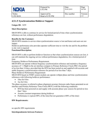 Prepared by
LTE PM
Date
28.05.2019
Page
86/188
Nokia
LTE RAN
Approved by
Head of LTE PM
Doc number Version
2.0
4.5.1.5 Synchronization Holdover Support
Unique ID: 3459
Short Description:
SRAN BTS is able to continue its service for limited period of time when synchronization
references are lost, without performance degradation.
Benefits for the Customer:
SRAN BTS remains in service when synchronization source is lost and hence end users are not
impact.
Holdover performance also provides operator sufficient time to visit the site and fix the problem
is site visit is required
Functional Description:
SRAN BTS is able to perform holdover function so that when synchronization sources are lost, it
can still maintain the ongoing service without performance degradation, for a limited period of
time.
Frequency Holdover Performance Requirement
SRAN BTS can operate without frequency synchronization reference and maintain a frequency
accuracy of +/-50ppb in the air interface compare to Primary Reference Clock (PRC) for period
of no less than 14 days, provided that the BTS has been turned on and supplied with accurate and
stable frequency synchronization reference for period of no less than 7 days.
Phase Holdover Performance Requirement
SRAN BTS based on FSMF system module can operate withput phase and time synchronization
references with following holdover performance:
• 10us for 8 hrs
• 3us for 6 hrs
The phase accuracy is referred to phase alignment accuracy between radio frame generated on air
interface and Primary Reference Time Clock (PRTC) with the following conditions:
• BTS has been powered on and supply with accurate phase sync sources for period no less
than 7 days
• Assume constant temperature during holdover
• Performance is typical (90% of the time) but not guarantee (100% of the time)
HW Requirements:
no specific HW requirements
Interdependencies between Features:
 