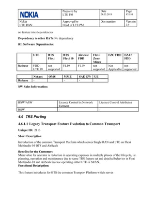 Prepared by
LTE PM
Date
28.05.2019
Page
87/188
Nokia
LTE RAN
Approved by
Head of LTE PM
Doc number Version
2.0
no feature interdependencies
Dependency to other RATs:No dependency
RL Software Dependencies:
LTE BTS
Flexi
BTS
Flexi 10
Airscale
FDD
Flexi
Zone
Micro
FZC FDD FZAP
FDD
Release FDD-
LTE 19
not
supported
FL19 FL19 not
supported
Not
Applicable
not
supported
NetAct OMS MME SAE GW UE
Release - - -
SW Sales Information:
BSW/ASW Licence Control in Network
Element
Licence Control Attributes
BSW - -
4.6 TRS Porting
4.6.1.1 Legacy Transport Feature Evolution to Common Transport
Unique ID: 2113
Short Description:
Introduction of the common Transport Platform which serves Single RAN and LTE on Flexi
Multiradio 10 BTS and AirScale
Benefits for the Customer:
Main value for operator is reduction in operating expenses in multiple phases of the lifecycle, i.e.
planning, operation and maintenance due to same TRS feature set and detailed behavior in Flexi
Multiradio 10 and AirScale in case operating either LTE or SRAN.
Functional Description:
This feature introduces for BTS the common Transport Platform which serves
 