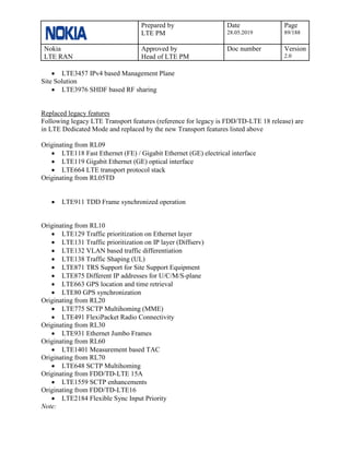 Prepared by
LTE PM
Date
28.05.2019
Page
89/188
Nokia
LTE RAN
Approved by
Head of LTE PM
Doc number Version
2.0
• LTE3457 IPv4 based Management Plane
Site Solution
• LTE3976 SHDF based RF sharing
Replaced legacy features
Following legacy LTE Transport features (reference for legacy is FDD/TD-LTE 18 release) are
in LTE Dedicated Mode and replaced by the new Transport features listed above
Originating from RL09
• LTE118 Fast Ethernet (FE) / Gigabit Ethernet (GE) electrical interface
• LTE119 Gigabit Ethernet (GE) optical interface
• LTE664 LTE transport protocol stack
Originating from RL05TD
• LTE911 TDD Frame synchronized operation
Originating from RL10
• LTE129 Traffic prioritization on Ethernet layer
• LTE131 Traffic prioritization on IP layer (Diffserv)
• LTE132 VLAN based traffic differentiation
• LTE138 Traffic Shaping (UL)
• LTE871 TRS Support for Site Support Equipment
• LTE875 Different IP addresses for U/C/M/S-plane
• LTE663 GPS location and time retrieval
• LTE80 GPS synchronization
Originating from RL20
• LTE775 SCTP Multihoming (MME)
• LTE491 FlexiPacket Radio Connectivity
Originating from RL30
• LTE931 Ethernet Jumbo Frames
Originating from RL60
• LTE1401 Measurement based TAC
Originating from RL70
• LTE648 SCTP Multihoming
Originating from FDD/TD-LTE 15A
• LTE1559 SCTP enhancements
Originating from FDD/TD-LTE16
• LTE2184 Flexible Sync Input Priority
Note:
 