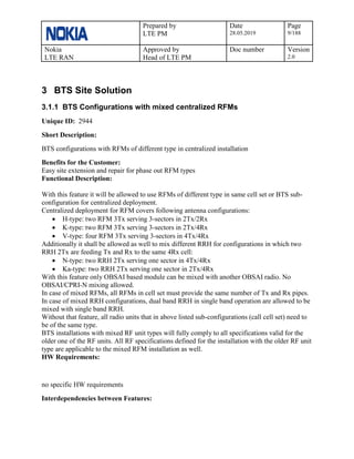 Prepared by
LTE PM
Date
28.05.2019
Page
9/188
Nokia
LTE RAN
Approved by
Head of LTE PM
Doc number Version
2.0
3 BTS Site Solution
3.1.1 BTS Configurations with mixed centralized RFMs
Unique ID: 2944
Short Description:
BTS configurations with RFMs of different type in centralized installation
Benefits for the Customer:
Easy site extension and repair for phase out RFM types
Functional Description:
With this feature it will be allowed to use RFMs of different type in same cell set or BTS sub-
configuration for centralized deployment.
Centralized deployment for RFM covers following antenna configurations:
• H-type: two RFM 3Tx serving 3-sectors in 2Tx/2Rx
• K-type: two RFM 3Tx serving 3-sectors in 2Tx/4Rx
• V-type: four RFM 3Tx serving 3-sectors in 4Tx/4Rx
Additionally it shall be allowed as well to mix different RRH for configurations in which two
RRH 2Tx are feeding Tx and Rx to the same 4Rx cell:
• N-type: two RRH 2Tx serving one sector in 4Tx/4Rx
• Ka-type: two RRH 2Tx serving one sector in 2Tx/4Rx
With this feature only OBSAI based module can be mixed with another OBSAI radio. No
OBSAI/CPRI-N mixing allowed.
In case of mixed RFMs, all RFMs in cell set must provide the same number of Tx and Rx pipes.
In case of mixed RRH configurations, dual band RRH in single band operation are allowed to be
mixed with single band RRH.
Without that feature, all radio units that in above listed sub-configurations (call cell set) need to
be of the same type.
BTS installations with mixed RF unit types will fully comply to all specifications valid for the
older one of the RF units. All RF specifications defined for the installation with the older RF unit
type are applicable to the mixed RFM installation as well.
HW Requirements:
no specific HW requirements
Interdependencies between Features:
 