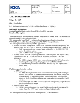 Prepared by
LTE PM
Date
28.05.2019
Page
94/188
Nokia
LTE RAN
Approved by
Head of LTE PM
Doc number Version
2.0
4.7.1.2 IPv4 based M1/M3
Unique ID: 2227
Short Description:
BTS IPv4 transport support of LTE M1/M3 interface for use by eMBMS.
Benefits for the Customer:
Standard based backhaul solution for eMBMS M1 and M3 interfaces
Functional Description:
The feature provides the LTE specific transport functionality to support the M1 an M3 interfaces
of the eMBMS BTS user and control plane.
This feature makes use of the IPv4 unicast and multicast transport functions (including
UDP/SCTP), provided by the underlying feature "IPv4/IPv6 Transport Stack".
This feature provides the following eMBMS applications:
• eMBMS user plane (user plane PDUs and SYNC) transport from eMBMS gateway (M1
interface) over GTP-U/UDP/IPv4 multicast (accordng to section 4.1 in 3GPP TS36.445)
o On IP multicast mode, the transport bearer is identified by the GTP-U C-TEID
and the IP multicast address
o Up to 8 GTP-U tunnels are supported
• eMBMS control plane (M3AP) transport between MCE (integrated in BTS) and MME
(M3 interface) over SCTP/UDP/IPv4 unicast (according to section 5.1 in 3GPP
TS36.422)
o The MCE is a logical MBMS entity which is implemented in BTS software, i.e.
from transport viewpoint signaling happens between MME and BTS.
o SCTP multihoming function is supported in the same way as is supported for S1
control plane.
IP addressing and interface binding:
• eMBMS user plane
o The eMBMS user plane application is associated with a configurable link layer
interface which is used for IPv4 multicast transmission. The present feature uses
the underlying IPv4/IPv6 transport stack feature to join/leave IPv4 multicast
groups for the IPv4 multicast addresses and source addresses as signaled via M3
interface.
o There can be up to 8 eMBMS sessions in parallel, corresponding to up to 8 source
specific IPv4 multicast groups.
• eMBMS control plane
o eMBMS control plane shares the same IP address and network interface as S1-
control plane. The SCTP multi-homing can be applied optionally.
This feature provides configurable traffic marking for the LTE MBMS traffic:
 