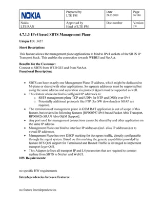 Prepared by
LTE PM
Date
28.05.2019
Page
96/188
Nokia
LTE RAN
Approved by
Head of LTE PM
Doc number Version
2.0
4.7.1.3 IPv4 based SBTS Management Plane
Unique ID: 3457
Short Description:
This feature allows the management plane applications to bind to IPv4 sockets of the SBTS IP
Transport Stack. This enables the connection towards WEBUI and NetAct.
Benefits for the Customer:
Connect to SBTS from WEB GUI and from NetAct.
Functional Description:
• SBTS can have exactly one Management Plane IP address, which might be dedicated to
M-plane or shared with other applications. So separate addresses must be supported but
using the same address and separation via protocol &port must be supported as well.
• This feature allows to bind a configured IP addresses to:
o SBTS management plane TCP and UDP (for NTP and DNS) over IPv4
o Potentially additional protocols like FTP (for SW download) or SOAP are
required.
• The termination of management plane in GSM RAT application is out of scope of this
feature, but covered in following features [RP000397 IPv4 based Packet Abis Transport,
RP000926 SRAN Abis O&M Support].
• Any port used for management connections cannot be shared by and other application on
the same IP address
• Management Plane can bind to interface IP addresses (incl. alias IP addresses) or to
virtual IP addresses.
• Management Plane has own DSCP marking for the egress traffic, directly configurable
through the mgmt system. Based on this marking the generic capabilities provided by
feature BTS QoS support for Terminated and Routed Traffic is leveraged to implement
transport layer QoS.
• This Adapter defines all transport IP and L4 parameters that are required to connect
mplane from SBTS to NetAct and WebUI.
HW Requirements:
no specific HW requirements
Interdependencies between Features:
no feature interdependencies
 