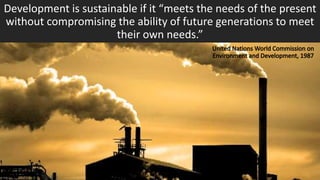 Development is sustainable if it “meets the needs of the present
without compromising the ability of future generations to meet
their own needs.”
 