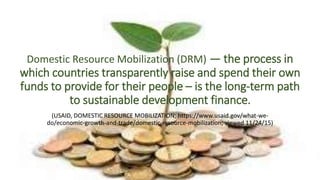Domestic Resource Mobilization (DRM) — the process in
which countries transparently raise and spend their own
funds to provide for their people – is the long-term path
to sustainable development finance.
(USAID, DOMESTIC RESOURCE MOBILIZATION; https://www.usaid.gov/what-we-
do/economic-growth-and-trade/domestic-resource-mobilization; viewed 11/24/15)
 