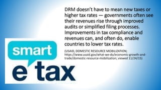 DRM doesn’t have to mean new taxes or
higher tax rates — governments often see
their revenues rise through improved
audits or simplified filing processes.
Improvements in tax compliance and
revenues can, and often do, enable
countries to lower tax rates.
(USAID, DOMESTIC RESOURCE MOBILIZATION;
https://www.usaid.gov/what-we-do/economic-growth-and-
trade/domestic-resource-mobilization; viewed 11/24/15)
 