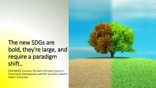 The new SDGs are
bold, they're large, and
require a paradigm
shift..
(FDD-MOOC Coursera; The Role of Private Finance in
Financing for Development, with Mr. Jay Collins, Week-2
Video-1 transcript)
 