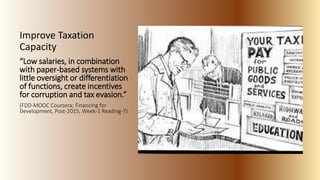 Improve Taxation
Capacity
“Low salaries, in combination
with paper-based systems with
little oversight or differentiation
of functions, create incentives
for corruption and tax evasion.”
(FDD-MOOC Coursera; Financing for
Development, Post-2015, Week-1 Reading-7)
 