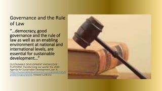 Governance and the Rule
of Law
“…democracy, good
governance and the rule of
law as well as an enabling
environment at national and
international levels, are
essential for sustainable
development…”
(SUSTAINABLE DEVELOPMENT KNOWLEDGE
PLATFORM, Transforming our world: the 2030
Agenda for Sustainable Development, par. 9;
https://sustainabledevelopment.un.org/post2015/tr
ansformingourworld; Viewed 12/8/15)
 